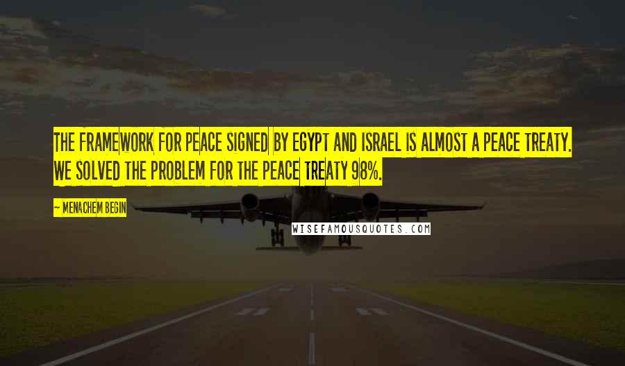 Menachem Begin Quotes: The framework for peace signed by Egypt and Israel is almost a peace treaty. We solved the problem for the peace treaty 98%.