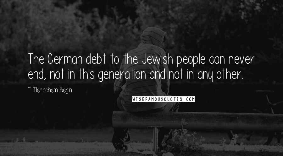 Menachem Begin Quotes: The German debt to the Jewish people can never end, not in this generation and not in any other.