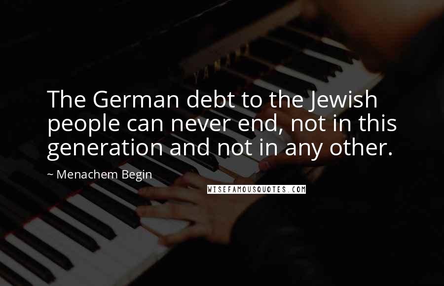 Menachem Begin Quotes: The German debt to the Jewish people can never end, not in this generation and not in any other.