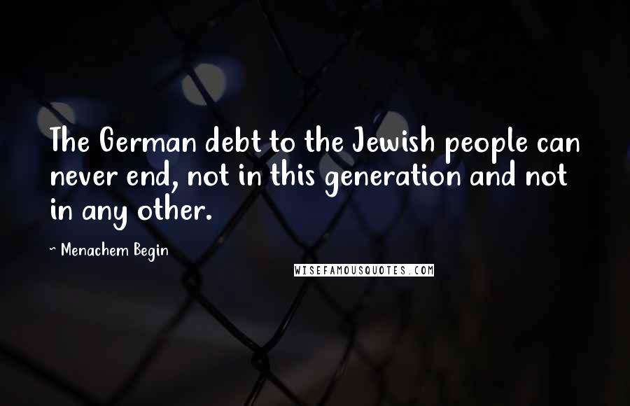 Menachem Begin Quotes: The German debt to the Jewish people can never end, not in this generation and not in any other.