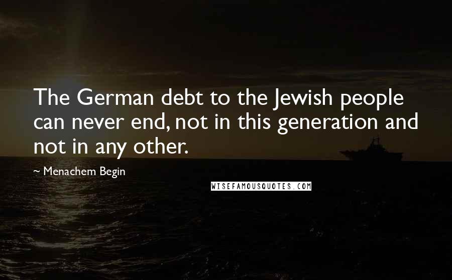 Menachem Begin Quotes: The German debt to the Jewish people can never end, not in this generation and not in any other.