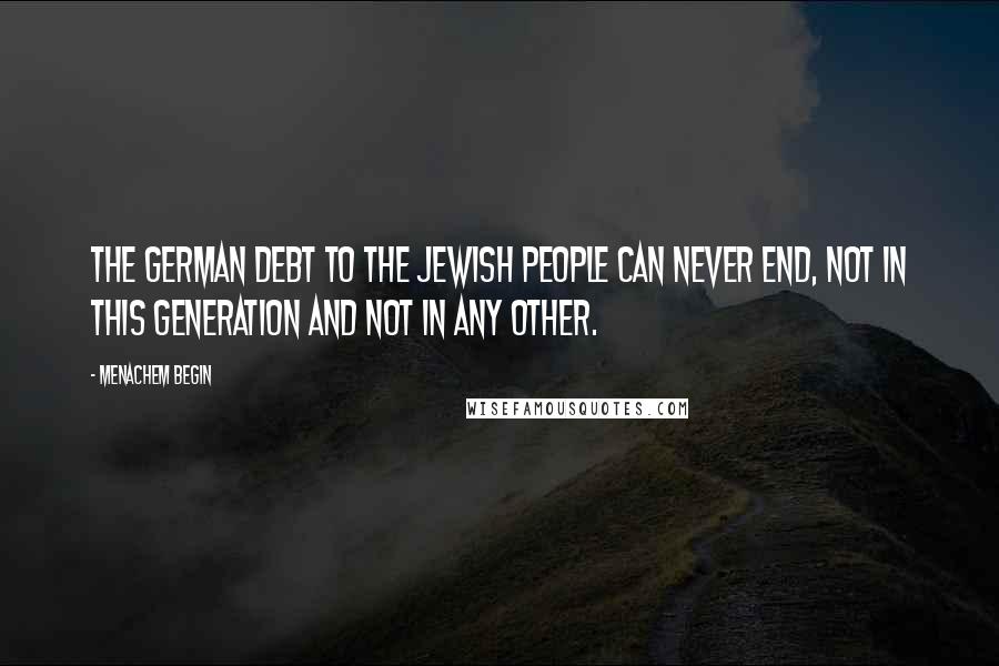 Menachem Begin Quotes: The German debt to the Jewish people can never end, not in this generation and not in any other.