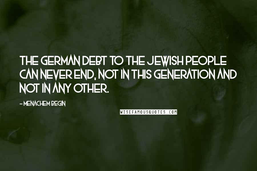 Menachem Begin Quotes: The German debt to the Jewish people can never end, not in this generation and not in any other.