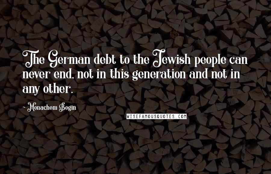 Menachem Begin Quotes: The German debt to the Jewish people can never end, not in this generation and not in any other.