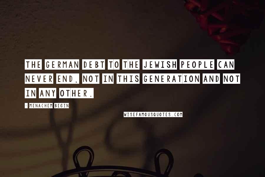 Menachem Begin Quotes: The German debt to the Jewish people can never end, not in this generation and not in any other.