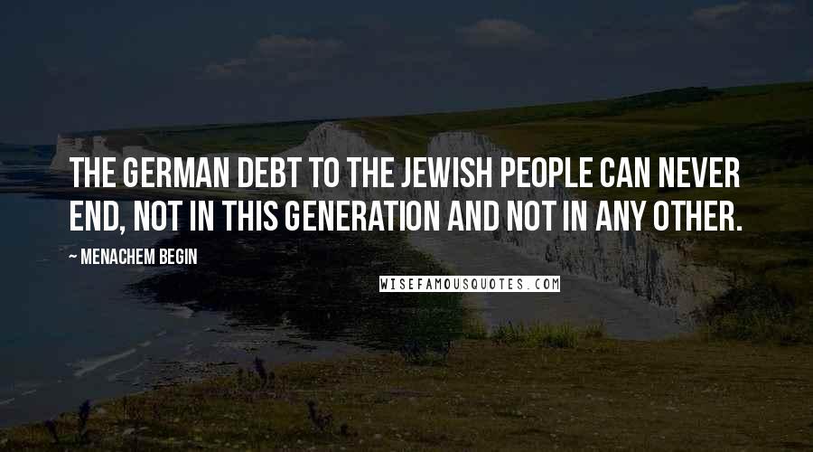 Menachem Begin Quotes: The German debt to the Jewish people can never end, not in this generation and not in any other.