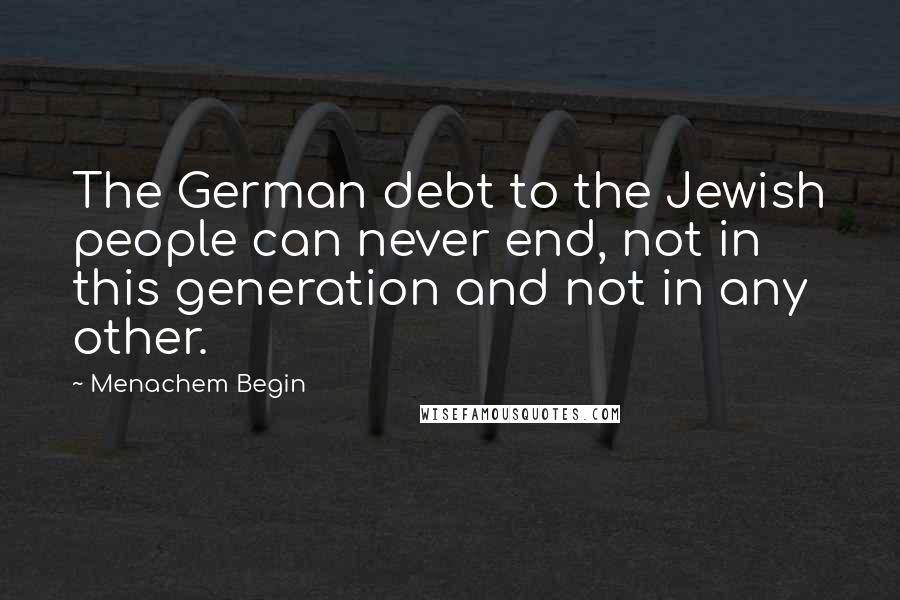 Menachem Begin Quotes: The German debt to the Jewish people can never end, not in this generation and not in any other.