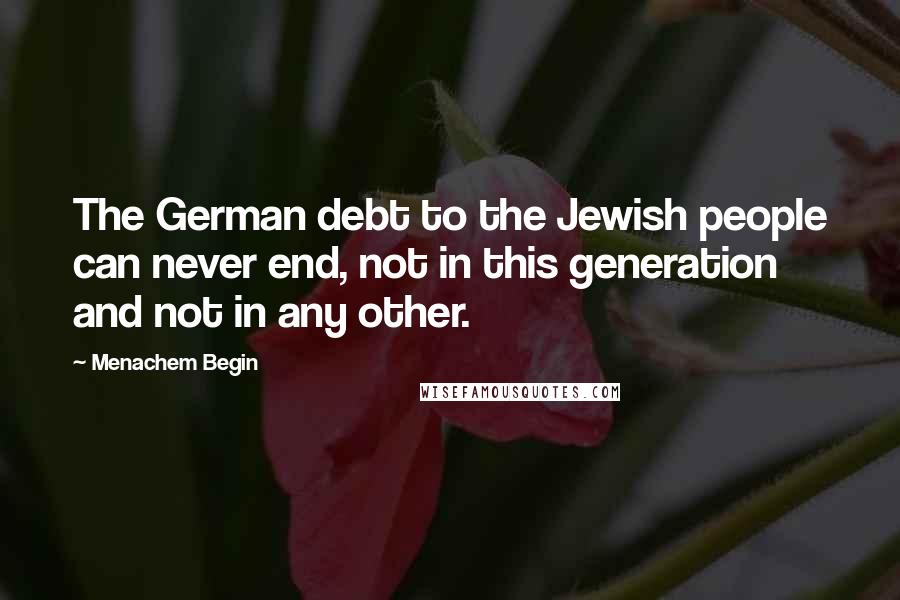 Menachem Begin Quotes: The German debt to the Jewish people can never end, not in this generation and not in any other.