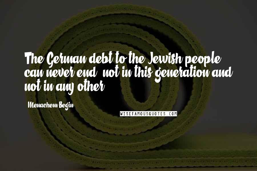 Menachem Begin Quotes: The German debt to the Jewish people can never end, not in this generation and not in any other.