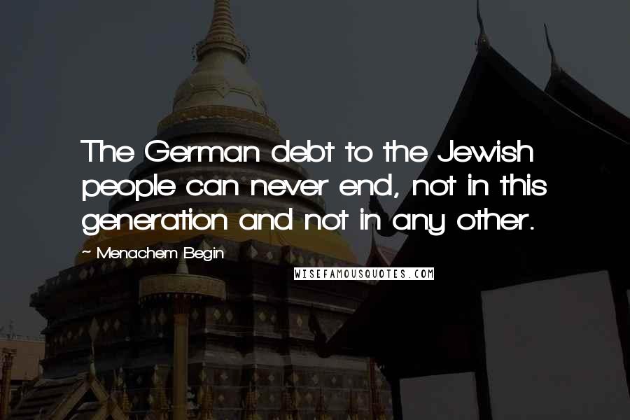 Menachem Begin Quotes: The German debt to the Jewish people can never end, not in this generation and not in any other.