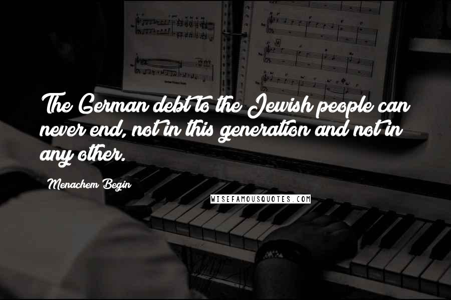 Menachem Begin Quotes: The German debt to the Jewish people can never end, not in this generation and not in any other.