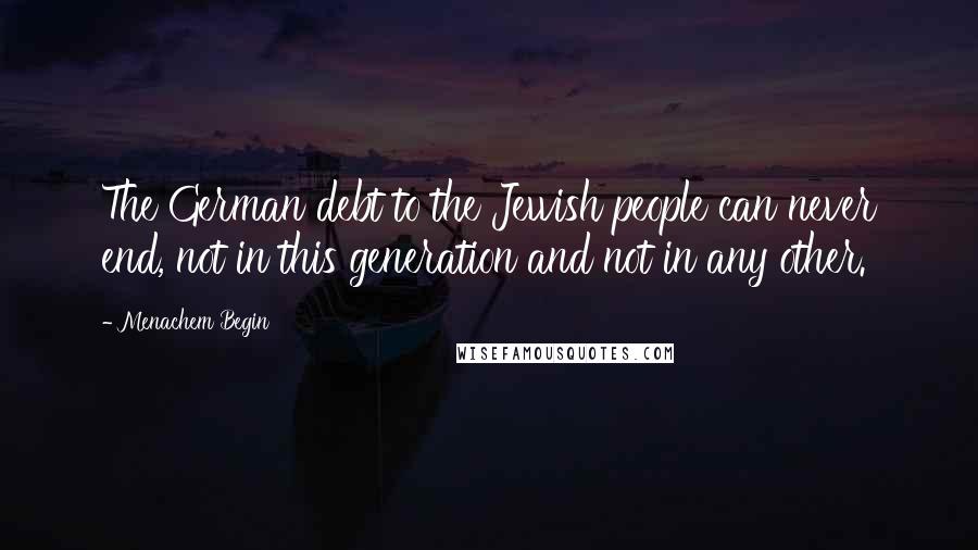 Menachem Begin Quotes: The German debt to the Jewish people can never end, not in this generation and not in any other.