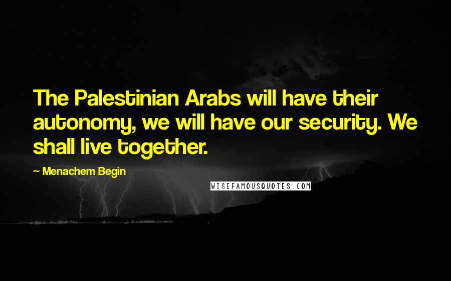Menachem Begin Quotes: The Palestinian Arabs will have their autonomy, we will have our security. We shall live together.