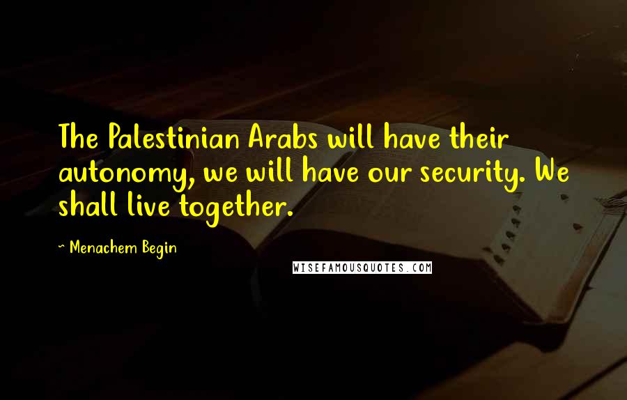 Menachem Begin Quotes: The Palestinian Arabs will have their autonomy, we will have our security. We shall live together.