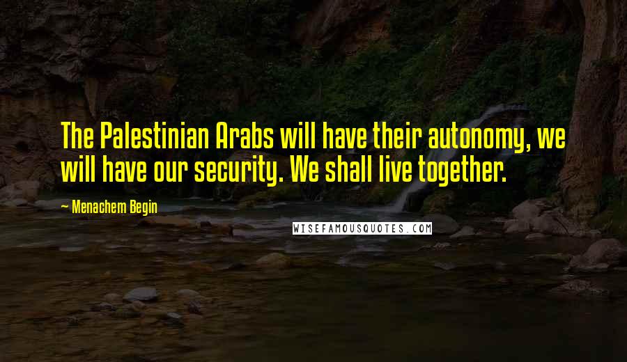 Menachem Begin Quotes: The Palestinian Arabs will have their autonomy, we will have our security. We shall live together.