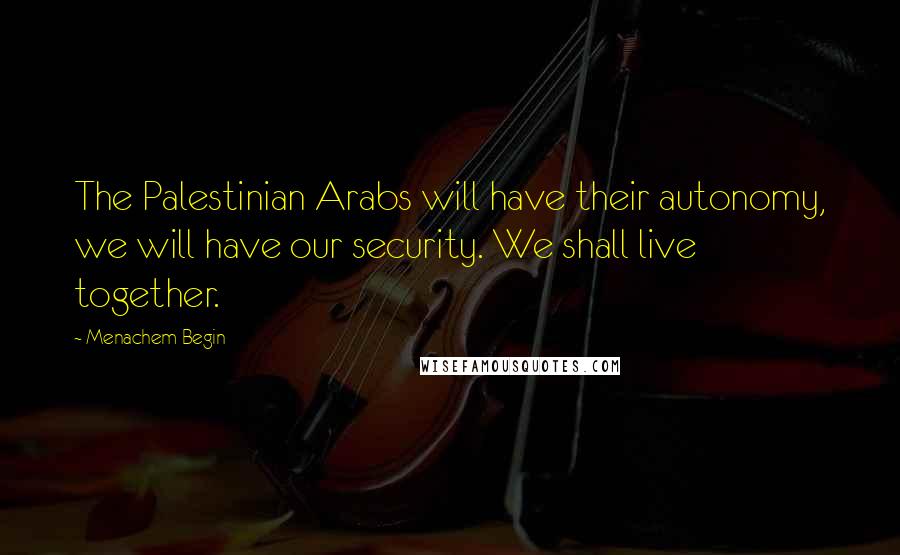 Menachem Begin Quotes: The Palestinian Arabs will have their autonomy, we will have our security. We shall live together.