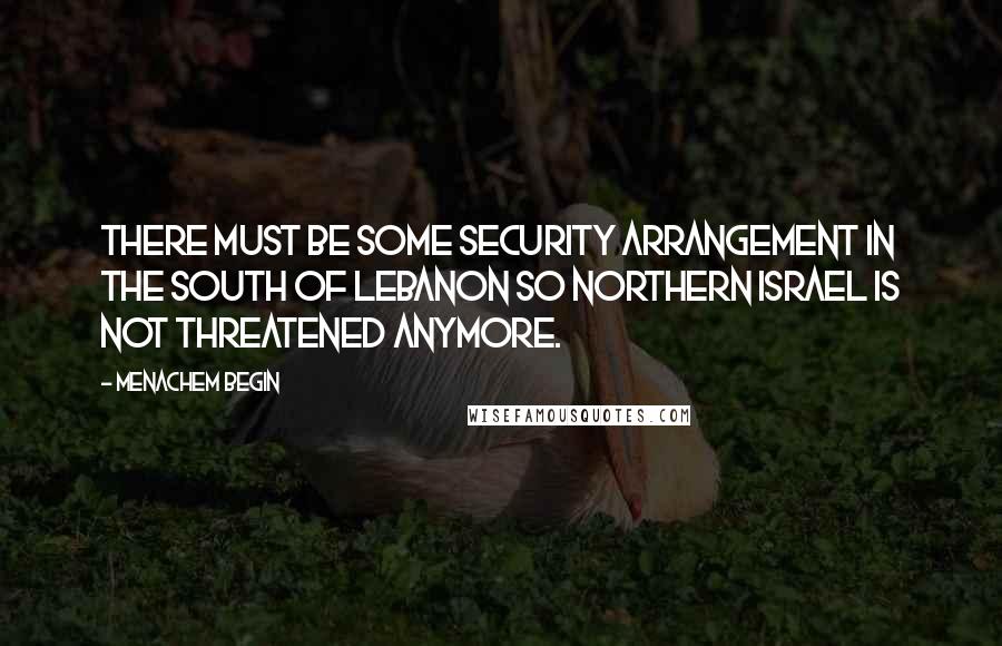 Menachem Begin Quotes: There must be some security arrangement in the south of Lebanon so northern Israel is not threatened anymore.