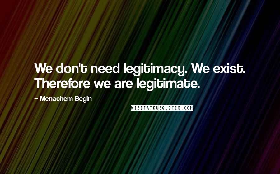 Menachem Begin Quotes: We don't need legitimacy. We exist. Therefore we are legitimate.