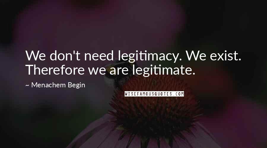 Menachem Begin Quotes: We don't need legitimacy. We exist. Therefore we are legitimate.