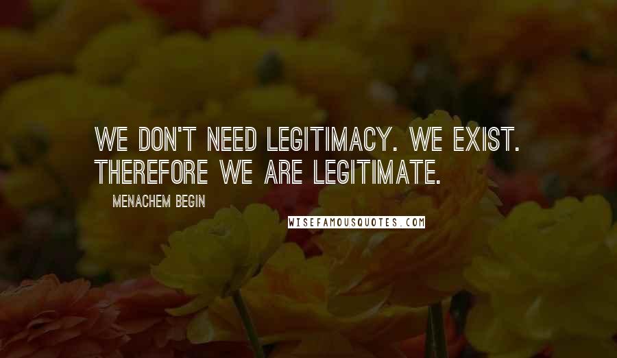 Menachem Begin Quotes: We don't need legitimacy. We exist. Therefore we are legitimate.