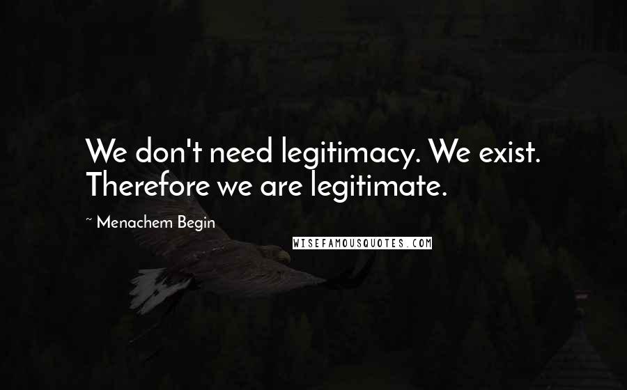 Menachem Begin Quotes: We don't need legitimacy. We exist. Therefore we are legitimate.