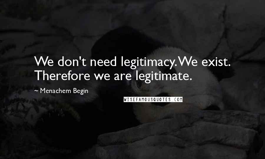 Menachem Begin Quotes: We don't need legitimacy. We exist. Therefore we are legitimate.