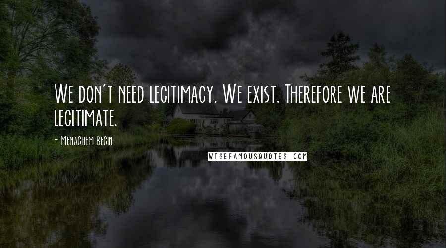 Menachem Begin Quotes: We don't need legitimacy. We exist. Therefore we are legitimate.