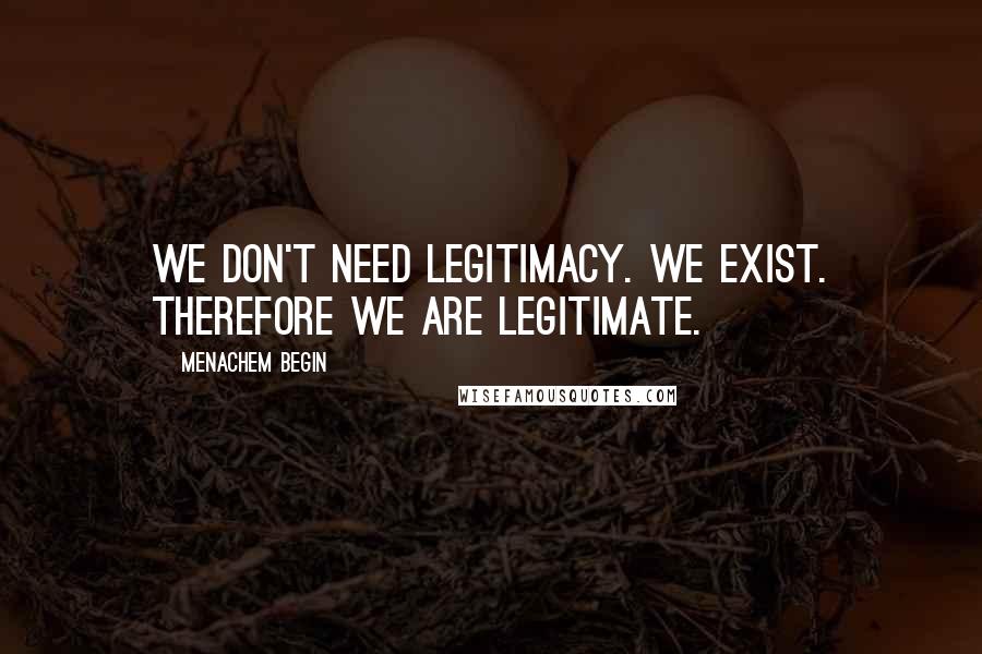 Menachem Begin Quotes: We don't need legitimacy. We exist. Therefore we are legitimate.