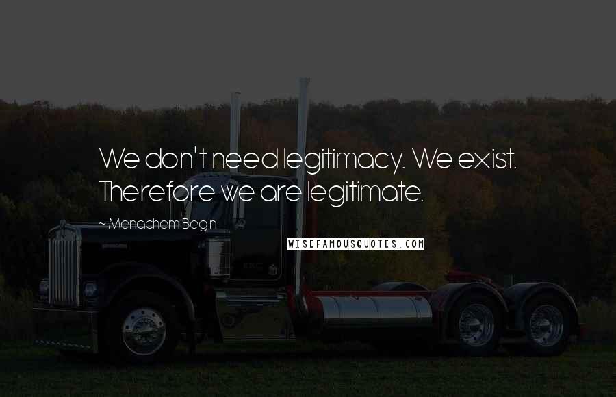 Menachem Begin Quotes: We don't need legitimacy. We exist. Therefore we are legitimate.