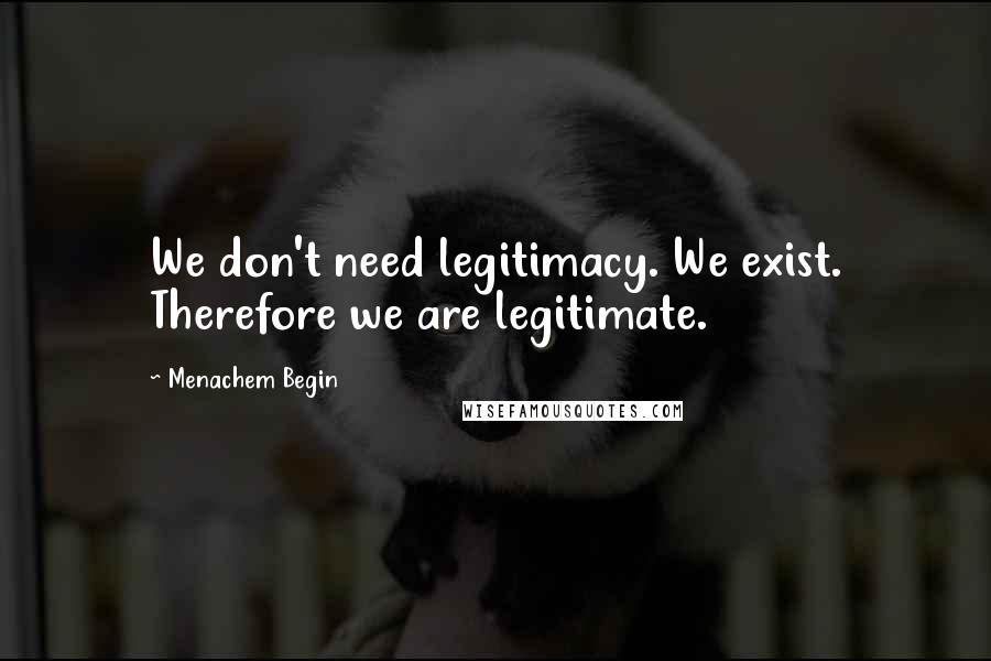 Menachem Begin Quotes: We don't need legitimacy. We exist. Therefore we are legitimate.