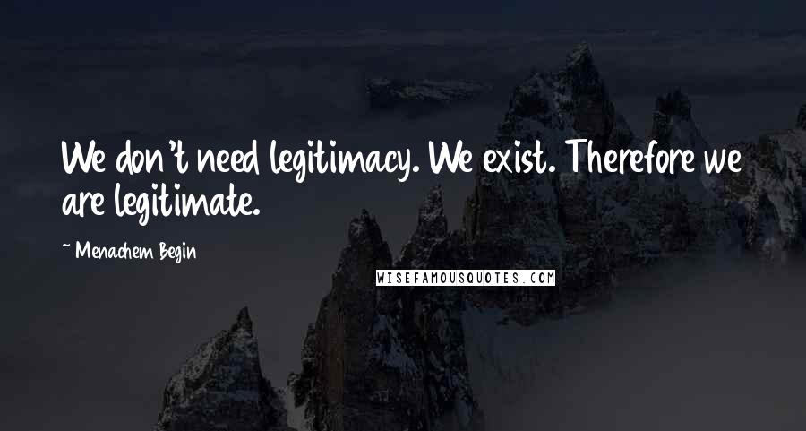 Menachem Begin Quotes: We don't need legitimacy. We exist. Therefore we are legitimate.