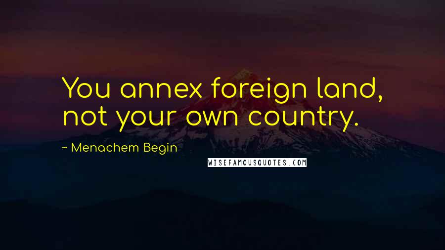 Menachem Begin Quotes: You annex foreign land, not your own country.