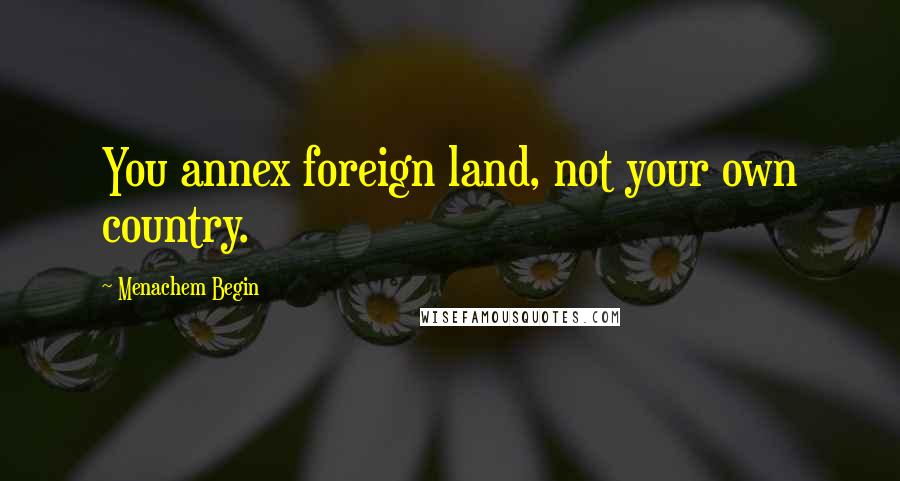 Menachem Begin Quotes: You annex foreign land, not your own country.