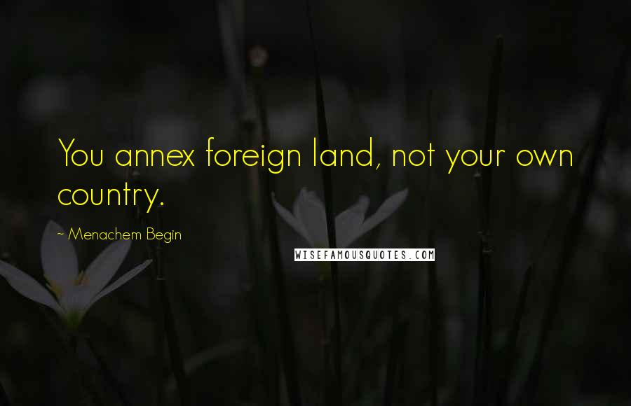 Menachem Begin Quotes: You annex foreign land, not your own country.