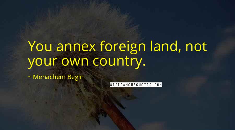 Menachem Begin Quotes: You annex foreign land, not your own country.