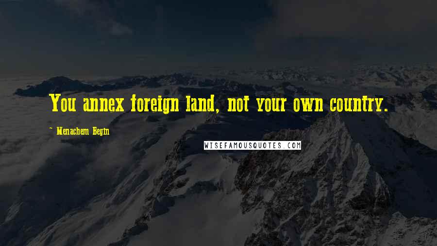 Menachem Begin Quotes: You annex foreign land, not your own country.