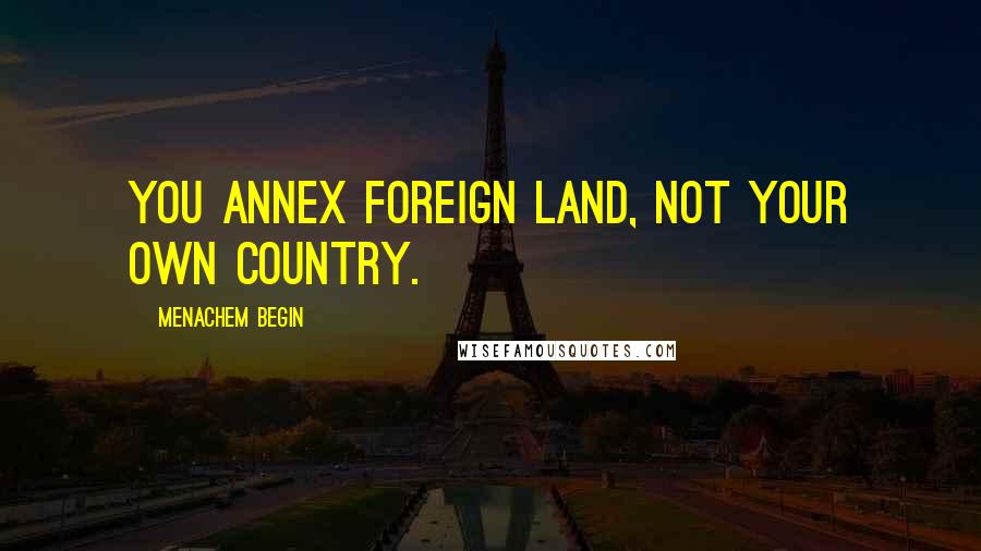 Menachem Begin Quotes: You annex foreign land, not your own country.