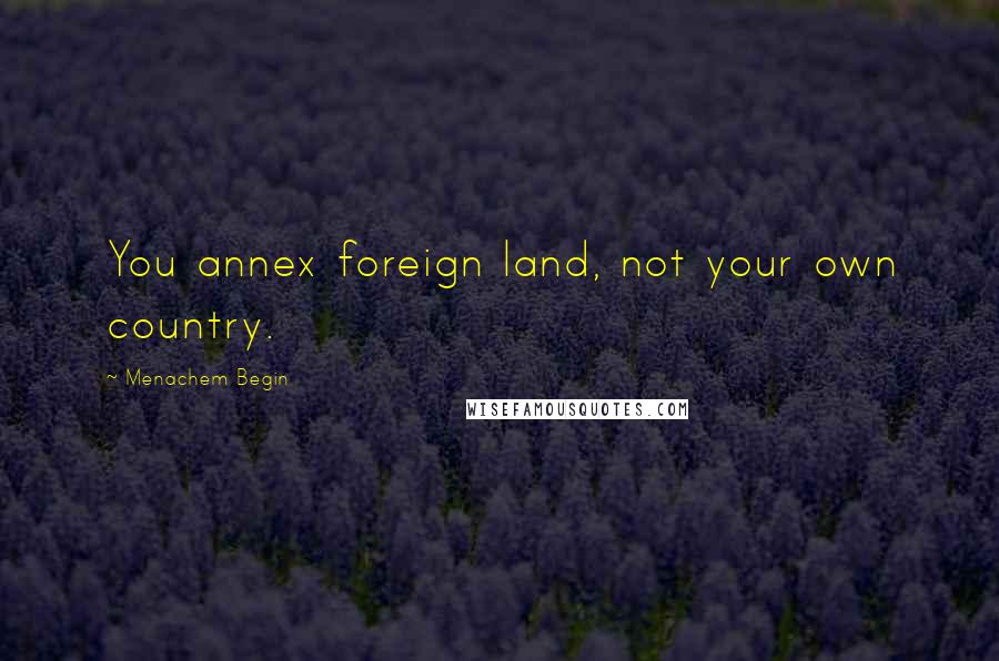 Menachem Begin Quotes: You annex foreign land, not your own country.