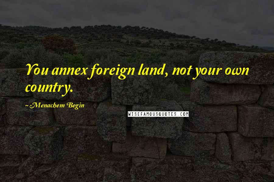 Menachem Begin Quotes: You annex foreign land, not your own country.