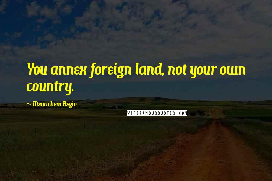 Menachem Begin Quotes: You annex foreign land, not your own country.