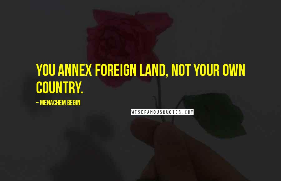 Menachem Begin Quotes: You annex foreign land, not your own country.