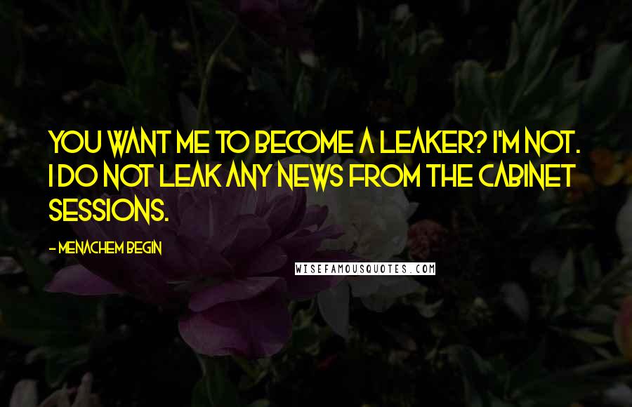 Menachem Begin Quotes: You want me to become a leaker? I'm not. I do not leak any news from the Cabinet sessions.