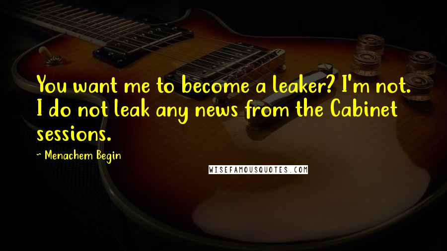 Menachem Begin Quotes: You want me to become a leaker? I'm not. I do not leak any news from the Cabinet sessions.