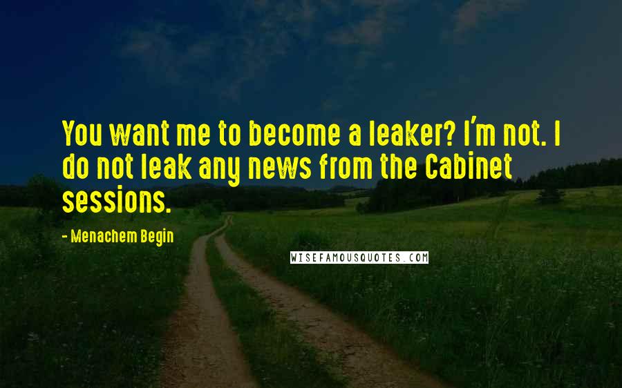 Menachem Begin Quotes: You want me to become a leaker? I'm not. I do not leak any news from the Cabinet sessions.