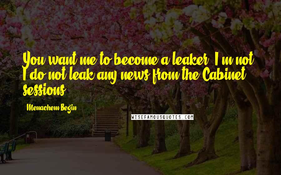 Menachem Begin Quotes: You want me to become a leaker? I'm not. I do not leak any news from the Cabinet sessions.