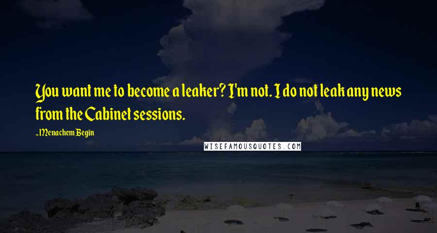 Menachem Begin Quotes: You want me to become a leaker? I'm not. I do not leak any news from the Cabinet sessions.