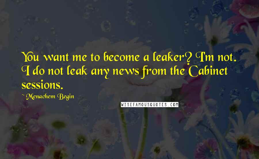 Menachem Begin Quotes: You want me to become a leaker? I'm not. I do not leak any news from the Cabinet sessions.