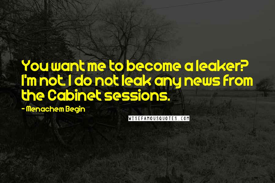 Menachem Begin Quotes: You want me to become a leaker? I'm not. I do not leak any news from the Cabinet sessions.