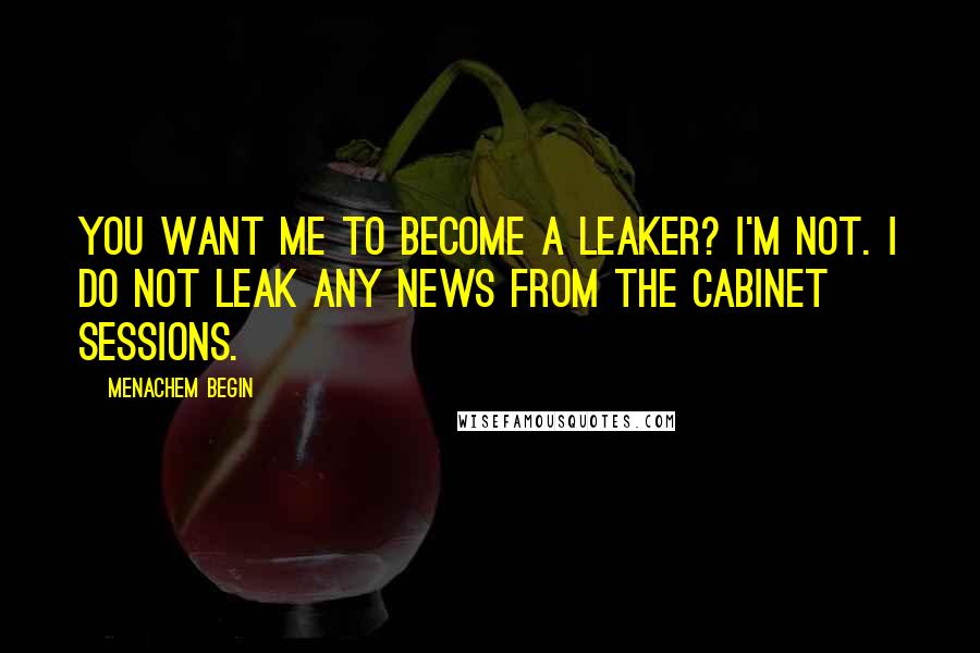Menachem Begin Quotes: You want me to become a leaker? I'm not. I do not leak any news from the Cabinet sessions.