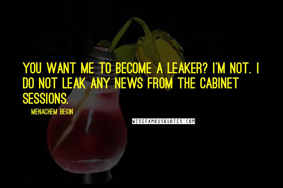 Menachem Begin Quotes: You want me to become a leaker? I'm not. I do not leak any news from the Cabinet sessions.